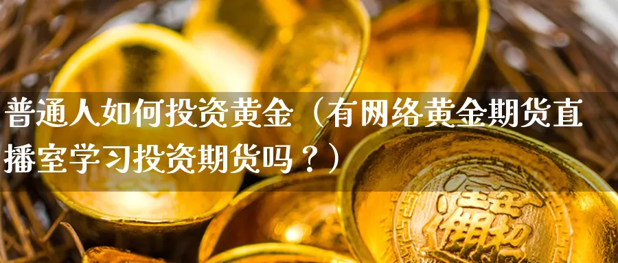 普通人如何投资黄金（有网络黄金期货直播室学习投资期货吗？）_https://www.feilonghu.net_期货入门_第1张